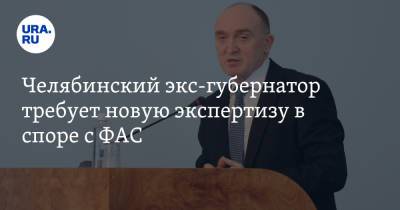 Челябинский экс-губернатор требует новую экспертизу в споре с ФАС