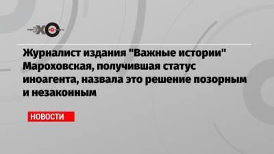 Журналист издания «Важные истории» Мароховская, получившая статус иноагента, назвала это решение позорным и незаконным