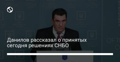 Данилов рассказал о принятых сегодня решениях СНБО