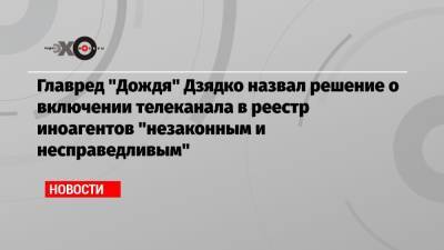 Главред «Дождя» Дзядко назвал решение о включении телеканала в реестр иноагентов «незаконным и несправедливым»