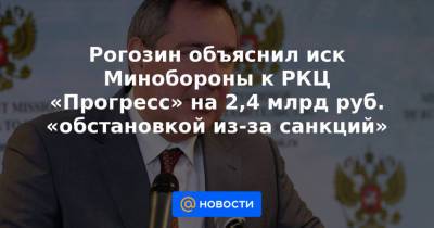 Рогозин объяснил иск Минобороны к РКЦ «Прогресс» на 2,4 млрд руб. «обстановкой из-за санкций»