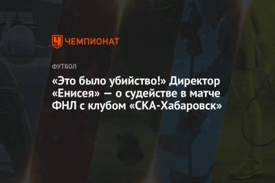 «Это было убийство!» Директор «Енисея» — о судействе в матче ФНЛ с клубом «СКА-Хабаровск»