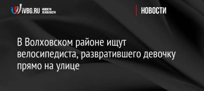 В Волховском районе ищут велосипедиста, развратившего девочку прямо на улице