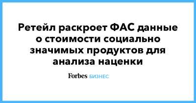 Ретейл раскроет ФАС данные о стоимости социально значимых продуктов для анализа наценки - forbes.ru