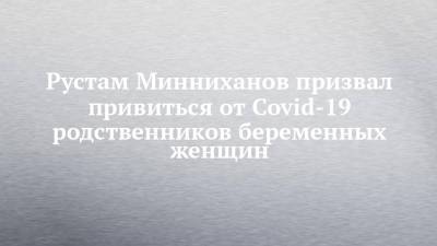 Рустам Минниханов призвал привиться от Covid-19 родственников беременных женщин