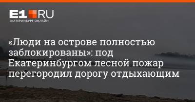 «Люди на острове полностью заблокированы»: под Екатеринбургом лесной пожар перегородил дорогу отдыхающим
