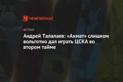 Андрей Талалаев: «Ахмат» слишком вольготно дал играть ЦСКА во втором тайме
