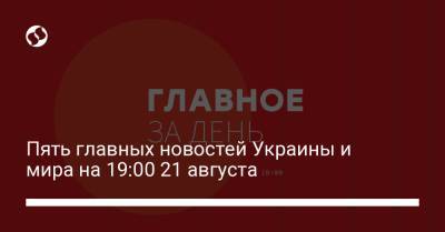 Пять главных новостей Украины и мира на 19:00 21 августа