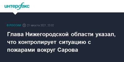 Глава Нижегородской области указал, что контролирует ситуацию с пожарами вокруг Сарова
