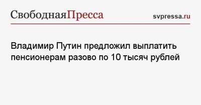 Владимир Путин предложил выплатить пенсионерам разово по 10 тысяч рублей
