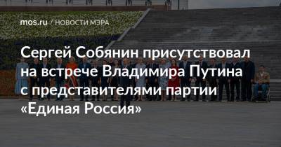 Сергей Собянин присутствовал на встрече Владимира Путина с представителями партии «Единая Россия»