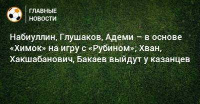 Набиуллин, Глушаков, Адеми – в основе «Химок» на игру с «Рубином»; Хван, Хакшабанович, Бакаев выйдут у казанцев