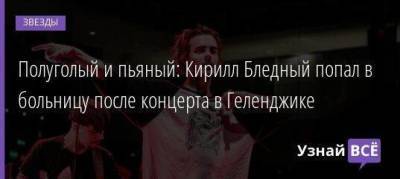 Полуголый и пьяный: Кирилл Бледный попал в больницу после концерта в Геленджике