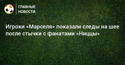 Маттео Гендузи - Игроки «Марселя» показали следы на шее после стычки с фанатами «Ниццы» - bombardir.ru - Франция - Twitter