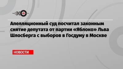 Апелляционный суд посчитал законным снятие депутата от партии «Яблоко» Льва Шлосберга с выборов в Госдуму в Москве
