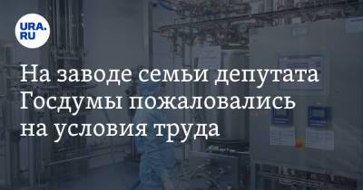 На заводе семьи депутата Госдумы пожаловались на условия труда
