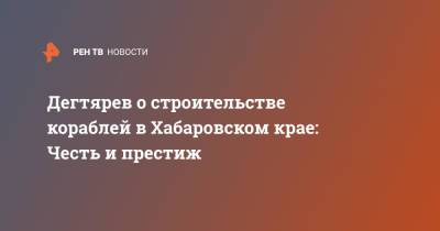 Дегтярев о строительстве кораблей в Хабаровском крае: Честь и престиж