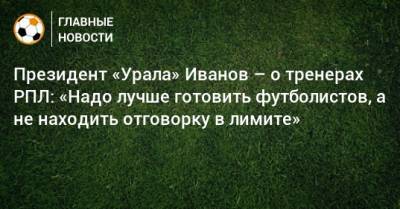 Президент «Урала» Иванов – о тренерах РПЛ: «Надо лучше готовить футболистов, а не находить отговорку в лимите»