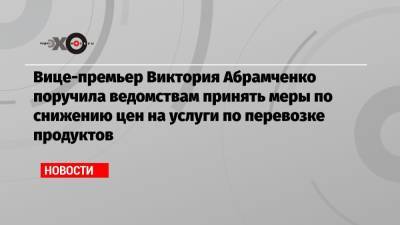 Вице-премьер Виктория Абрамченко поручила ведомствам принять меры по снижению цен на услуги по перевозке продуктов