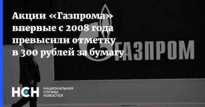 Акции «Газпрома» впервые с 2008 года превысили отметку в 300 рублей за бумагу