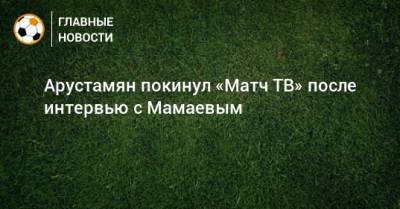Арустамян покинул «Матч ТВ» после интервью с Мамаевым