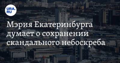 Мэрия Екатеринбурга думает о сохранении скандального небоскреба. Прежние власти хотели его снести