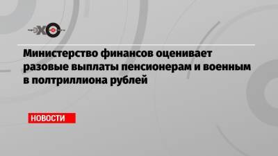 Министерство финансов оценивает разовые выплаты пенсионерам и военным в полтриллиона рублей