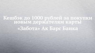 Кешбэк до 1000 рублей за покупки новым держателям карты «Забота» Ак Барс Банка