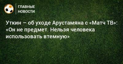 Уткин – об уходе Арустамяна с «Матч ТВ»: «Он не предмет. Нельзя человека использовать втемную»