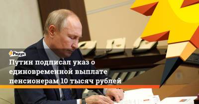 Путин подписал указ о единовременной выплате пенсионерам 10 тысяч рублей