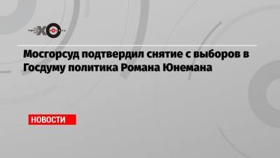 Мосгорсуд подтвердил снятие с выборов в Госдуму политика Романа Юнемана