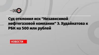 Суд отклонил иск «Независимой нефтегазовой компании» Э. Худайнатова к РБК на 500 млн рублей