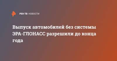 Выпуск автомобилей без системы ЭРА-ГЛОНАСС разрешили до конца года - ren.tv - Россия