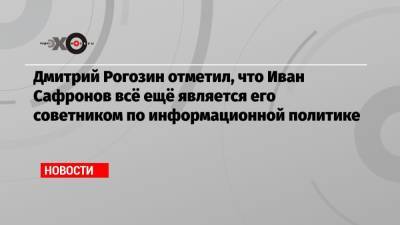 Дмитрий Рогозин отметил, что Иван Сафронов всё ещё является его советником по информационной политике
