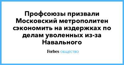 Профсоюзы призвали Московский метрополитен сэкономить на издержках по делам уволенных из-за Навального