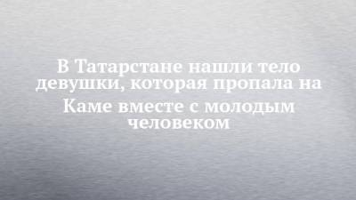 В Татарстане нашли тело девушки, которая пропала на Каме вместе с молодым человеком