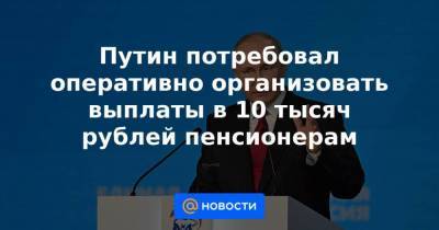 Путин потребовал оперативно организовать выплаты в 10 тысяч рублей пенсионерам