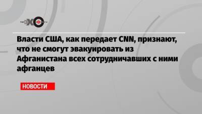 Власти США, как передает CNN, признают, что не смогут эвакуировать из Афганистана всех сотрудничавших с ними афганцев