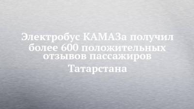 Электробус КАМАЗа получил более 600 положительных отзывов пассажиров Татарстана