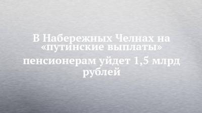 В Набережных Челнах на «путинские выплаты» пенсионерам уйдет 1,5 млрд рублей