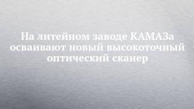 На литейном заводе КАМАЗа осваивают новый высокоточный оптический сканер