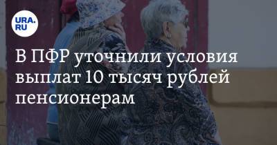 В ПФР уточнили условия выплат 10 тысяч рублей пенсионерам