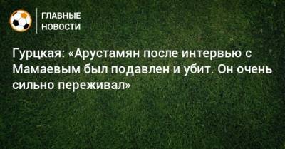 Гурцкая: «Арустамян после интервью с Мамаевым был подавлен и убит. Он очень сильно переживал»