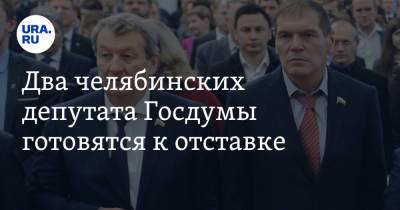 Два челябинских депутата Госдумы готовятся к отставке