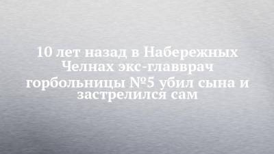 10 лет назад в Набережных Челнах экс-главврач горбольницы №5 убил сына и застрелился сам