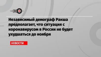 Независимый демограф Ракша предполагает, что ситуация с коронавирусом в России не будет ухудшаться до ноября