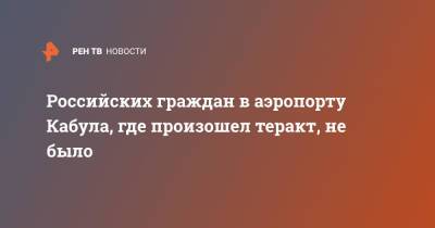 Российских граждан в аэропорту Кабула, где произошел теракт, не было