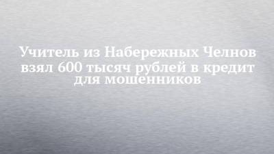 Учитель из Набережных Челнов взял 600 тысяч рублей в кредит для мошенников
