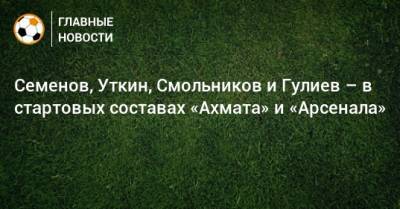 Семенов, Уткин, Смольников и Гулиев – в стартовых составах «Ахмата» и «Арсенала»