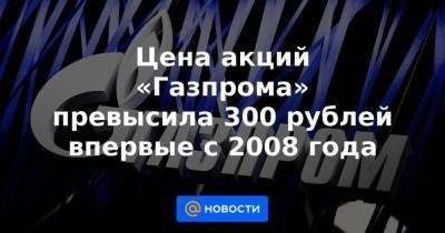 Цена акций «Газпрома» превысила 300 рублей впервые с 2008 года